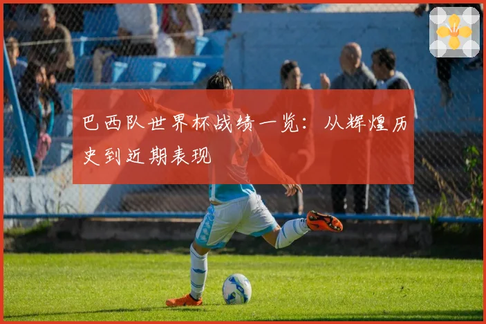 巴西队世界杯战绩一览：从辉煌历史到近期表现