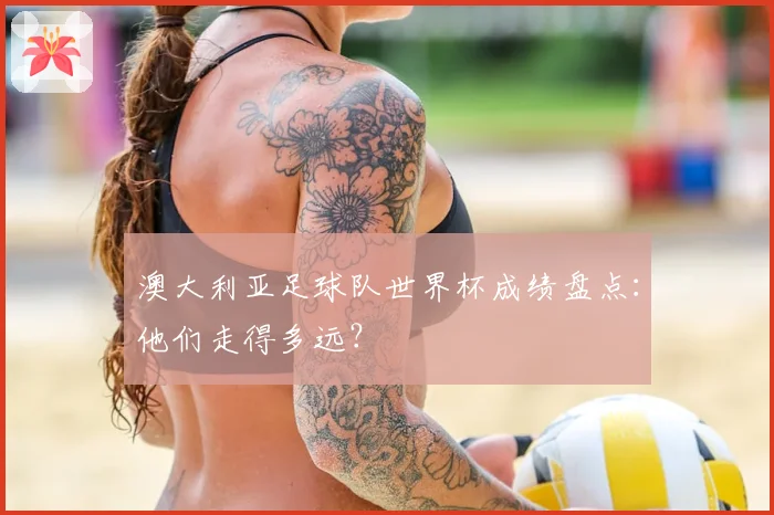 澳大利亚足球队世界杯成绩盘点：他们走得多远？