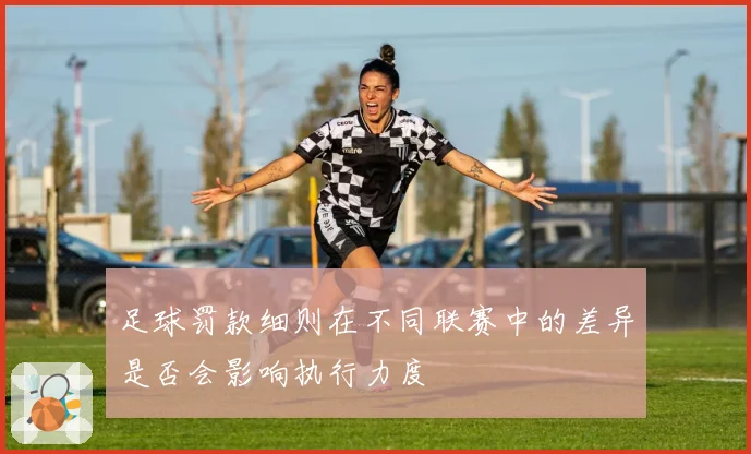 足球罚款细则在不同联赛中的差异是否会影响执行力度